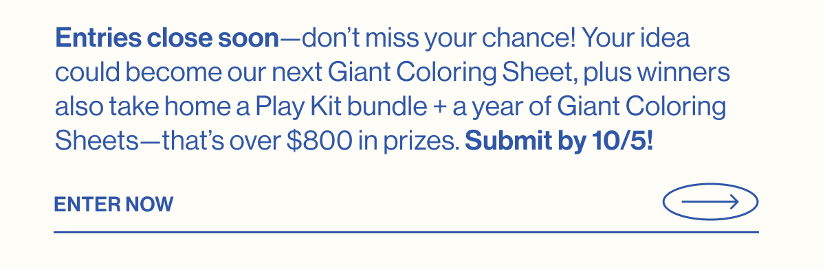 Entries close soon—don't miss your chance! Your idea could become our next Giant Coloring Sheet, plus winners also take home a Play Kit bundle + a year of Giant Coloring Sheets—that's over $800 in prizes. Submit by 10/5! Enter Now
