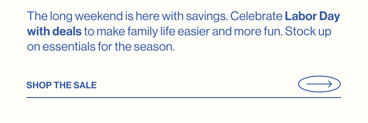 The long weekend is here with savings. Celebrate Labor Day with deals to make family life easier and more fun. Stock up on essentials for the season. SHOP THE SALE