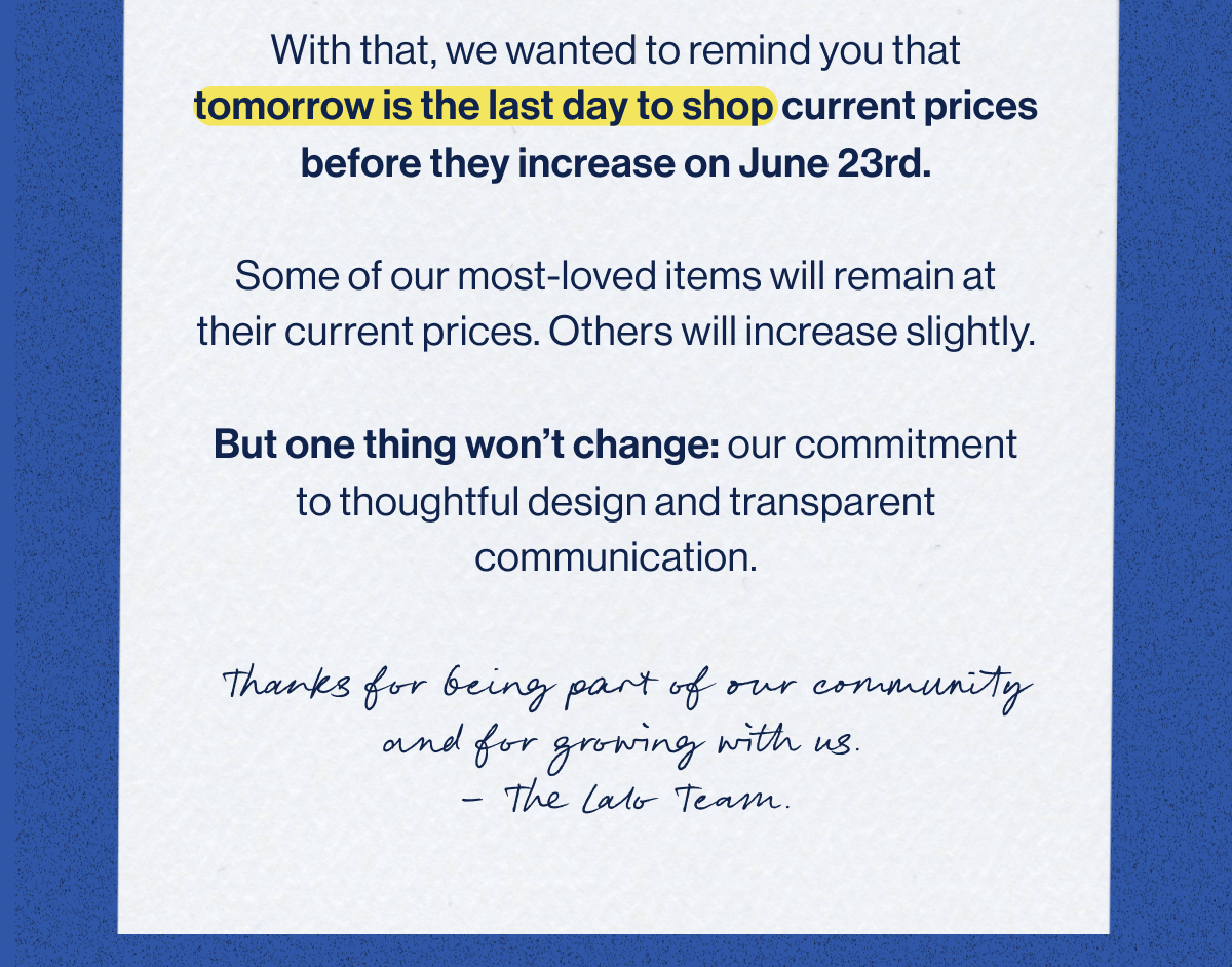 With that, we wanted to remind you that tomorrow is the last day to shop current prices before they increase on June 23rd.  Some of our most-loved items will remain at their current prices. Others will increase slightly.  But one thing won't change: our commitment to thoughtful design and transparent communication.
