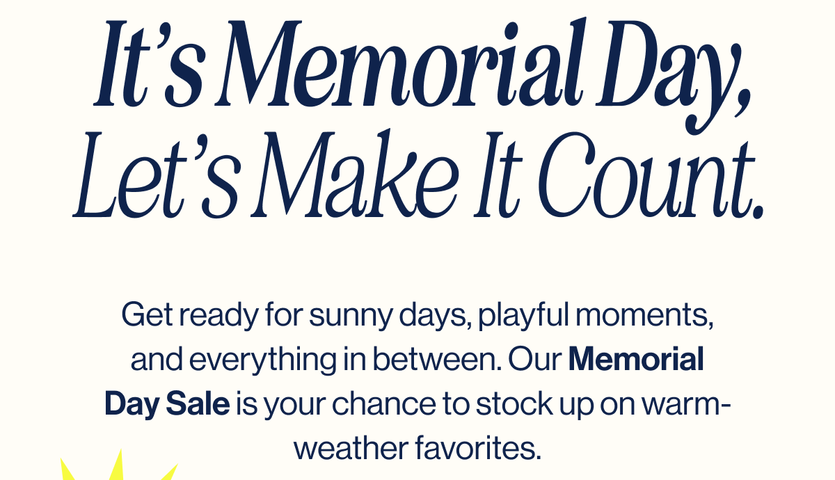 It's Memorial Day, Let's Make It Count. Get ready for sunny days, playful moments, and everything in between. Our Memorial Day Sale is your chance to stock up on warm-weather favorites.