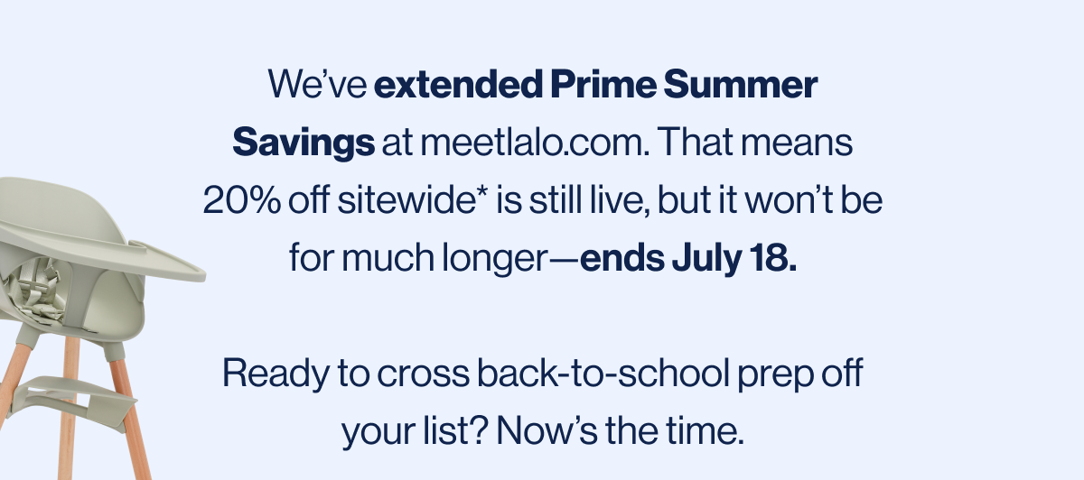 We've extended Prime Summer Savings at meetlalo.com. That means 20% off sitewide* is still live, but it won't be for much longer—ends July 18.  Ready to cross back-to-school prep off your list? Now's the time.