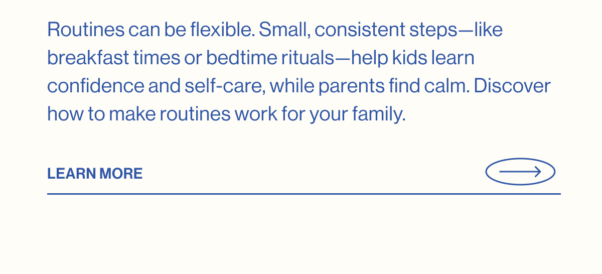 Routines can be flexible. Small, consistent steps—like breakfast times or bedtime rituals—help kids learn confidence and self-care, while parents find calm. Discover how to make routines work for your family. LEARN MORE