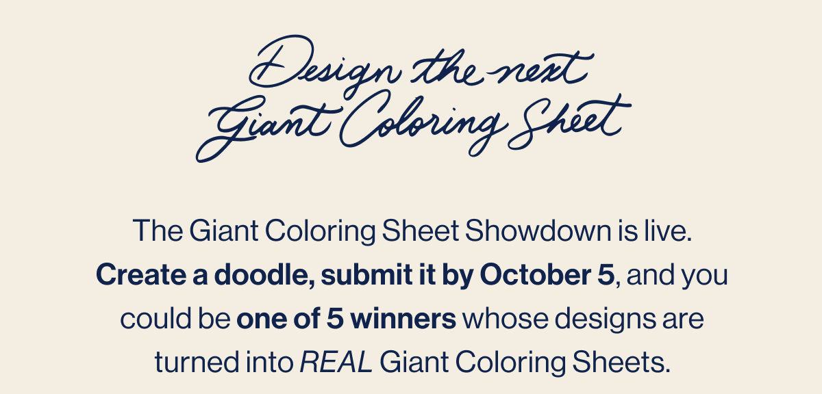 Design the next Giant Coloring Sheet. The Giant Coloring Sheet Showdown is live. Create a doodle, submit it by October 5, and you could be one of 5 winners whose designs are turned into REAL Giant Coloring Sheets. Enter Now