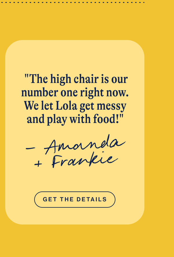  "The high chair is our number one right now. We let Lola get messy and play with food!" Get The Details
