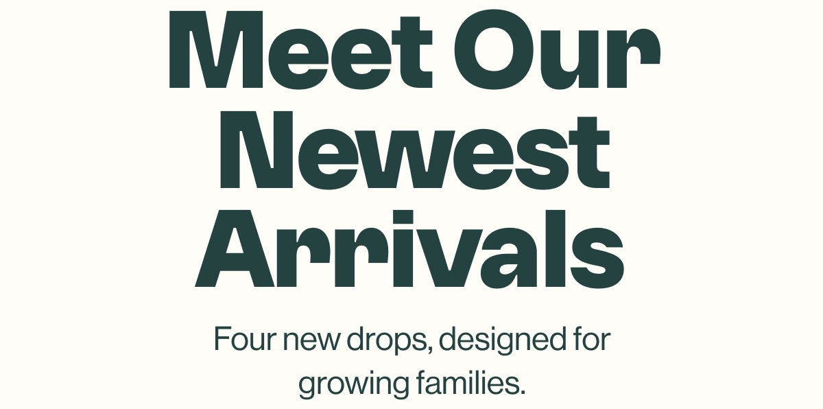 Meet our newest arrivals .Four new drops, designed for growing families .