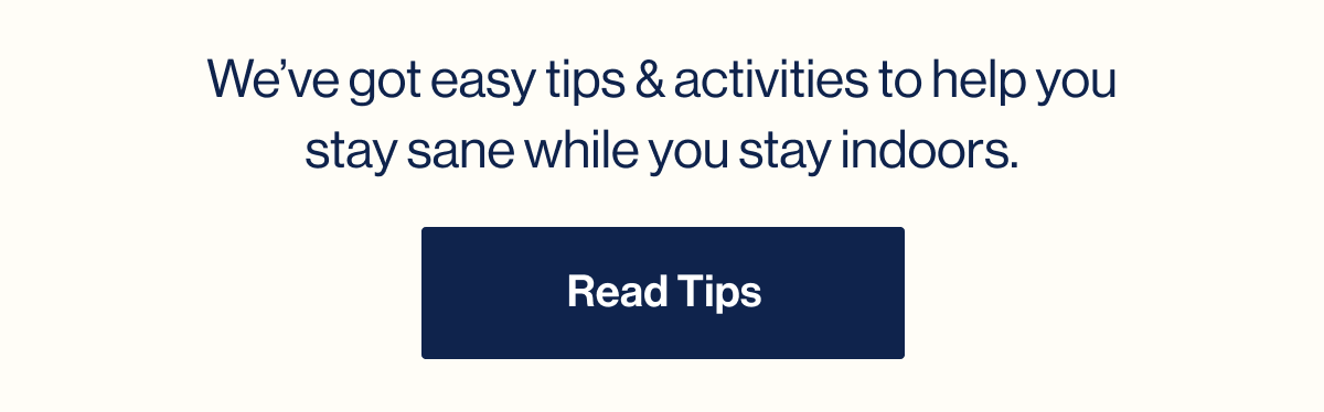We've got easy tips & activities to help you stay sane while you stay indoors. Read Tips