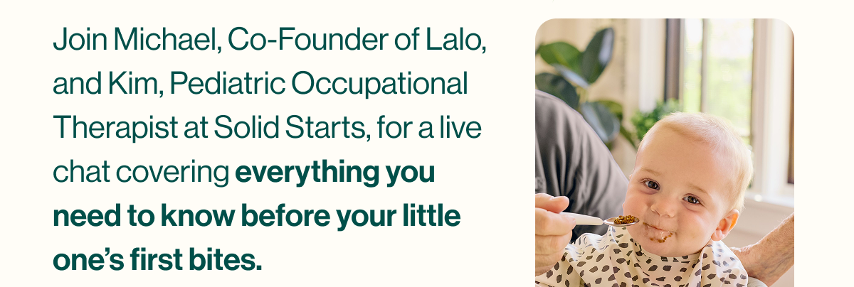 Join Michael, Co-Founder of Lalo, and Kim, Pediatric Occupational Therapist at Solid Starts, for a live chat covering everything you need to know before your little one's first bites.