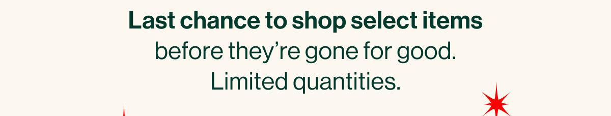 Last chance to shop select items before they're gone for good. Limited quantities.