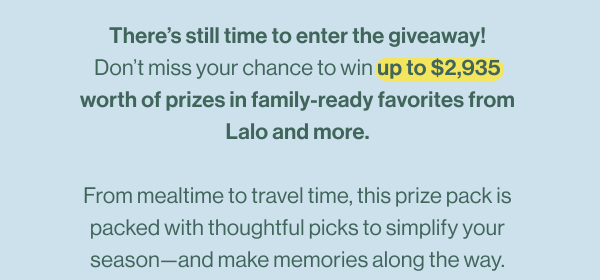 There's still time to enter the giveaway! Don't miss your chance to win up to $2,935 worth of prizes in family-ready favorites from Lalo and more.  From mealtime to travel time, this prize pack is packed with thoughtful picks to simplify your season—and make memories along the way.
