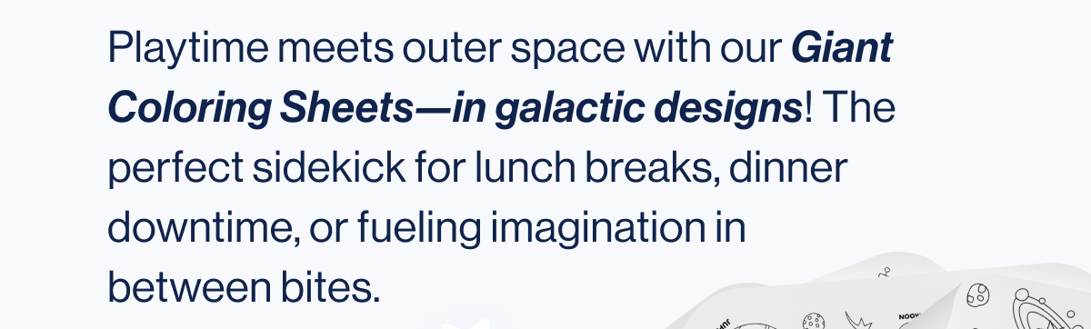 Playtime meets outer space with our Giant Coloring Sheets—in galactic designs! The perfect sidekick for lunch breaks, dinner downtime, or fueling imagination in between bites.