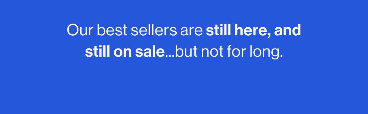 Our best sellers are still here, and still on sale...but not for long.