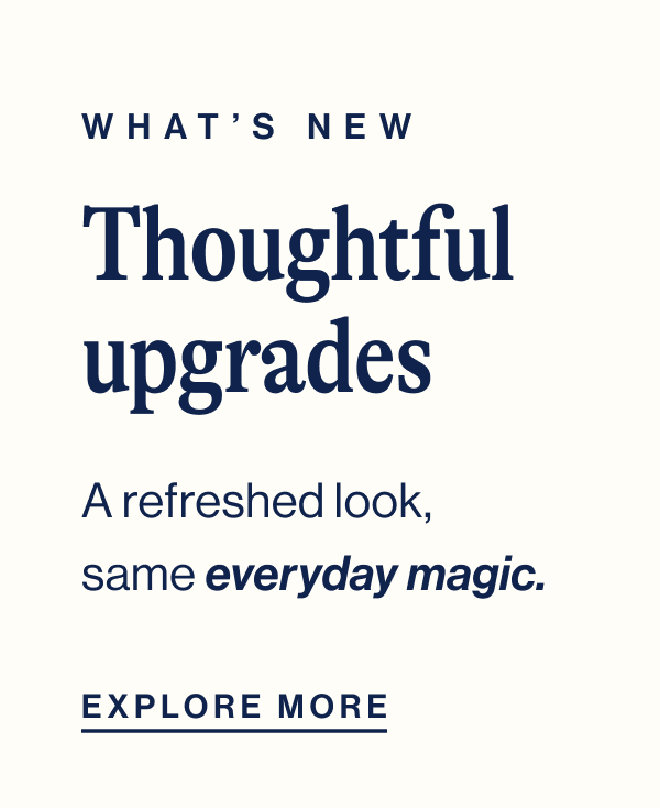 What's New. Thoughtful upgrades. A refreshed look, same everyday magic. Explore More