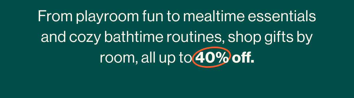 From playroom fun to mealtime essentials and cozy bathtime routines, shop gifts by room, all up to 40% off.