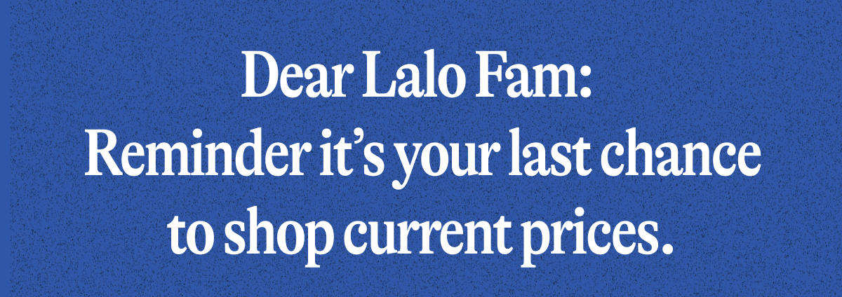Dear Lalo Fam:  Reminder it's your last chance to shop current prices.