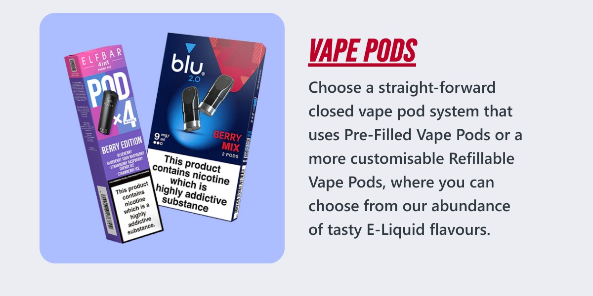 Choose a straight-forward closed vape pod system that uses Pre-Filled Vape Pods or a more customisable Refillable Vape Pods, where you can choose from our abundance of tasty E-Liquid flavours.