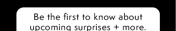 Be the first to know about upcoming surprises + more.