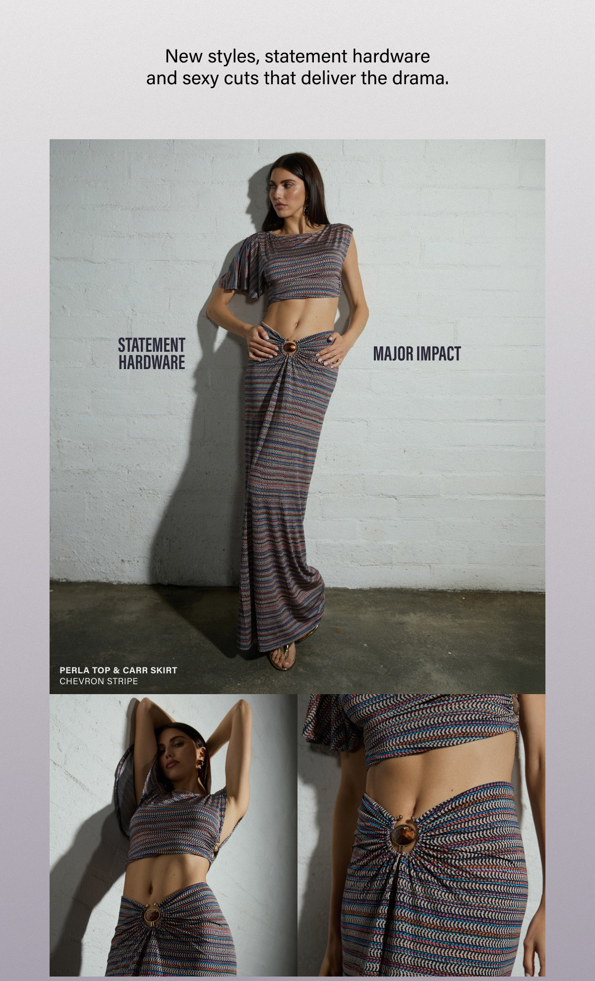 New styles, statement hardware and sexy cuts that deliver the drama. STATEMENT HARDWARE. MAJOR IMPACT. PERLA TOP & CARR SIRT. 
