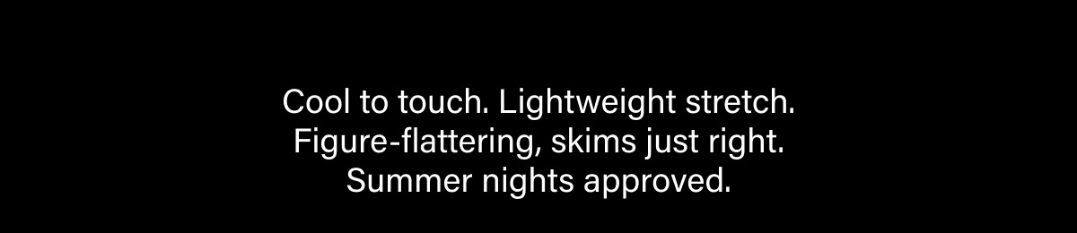 Cool to touch. Lightweight stretch. Figure-flattering, skims just right. Summer nights approved.