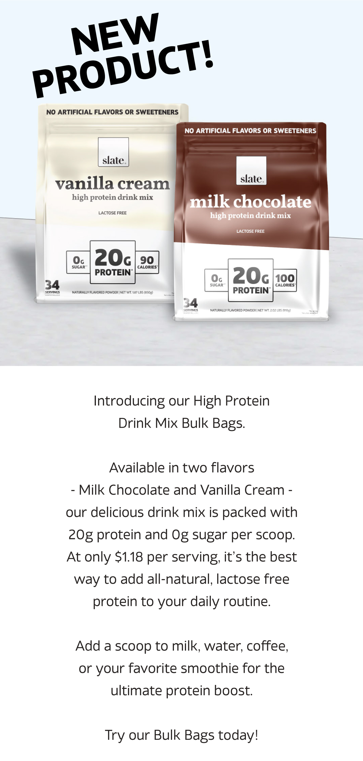 NEW PRODUCT! Introducing our High Protein Drink Mix Bulk Bag.  Available in two flavors - Milk Chocolate and Vanilla Cream - our delicious drink mix is packed with 20g protein and 0g sugar per scoop. At only $1.18 per serving, it’s the best way to add all-natural, lactose free protein to your daily routine.  Add a scoop to milk, water, coffee, or your favorite smoothie for the ultimate protein boost.  Try our Bulk Bags today!