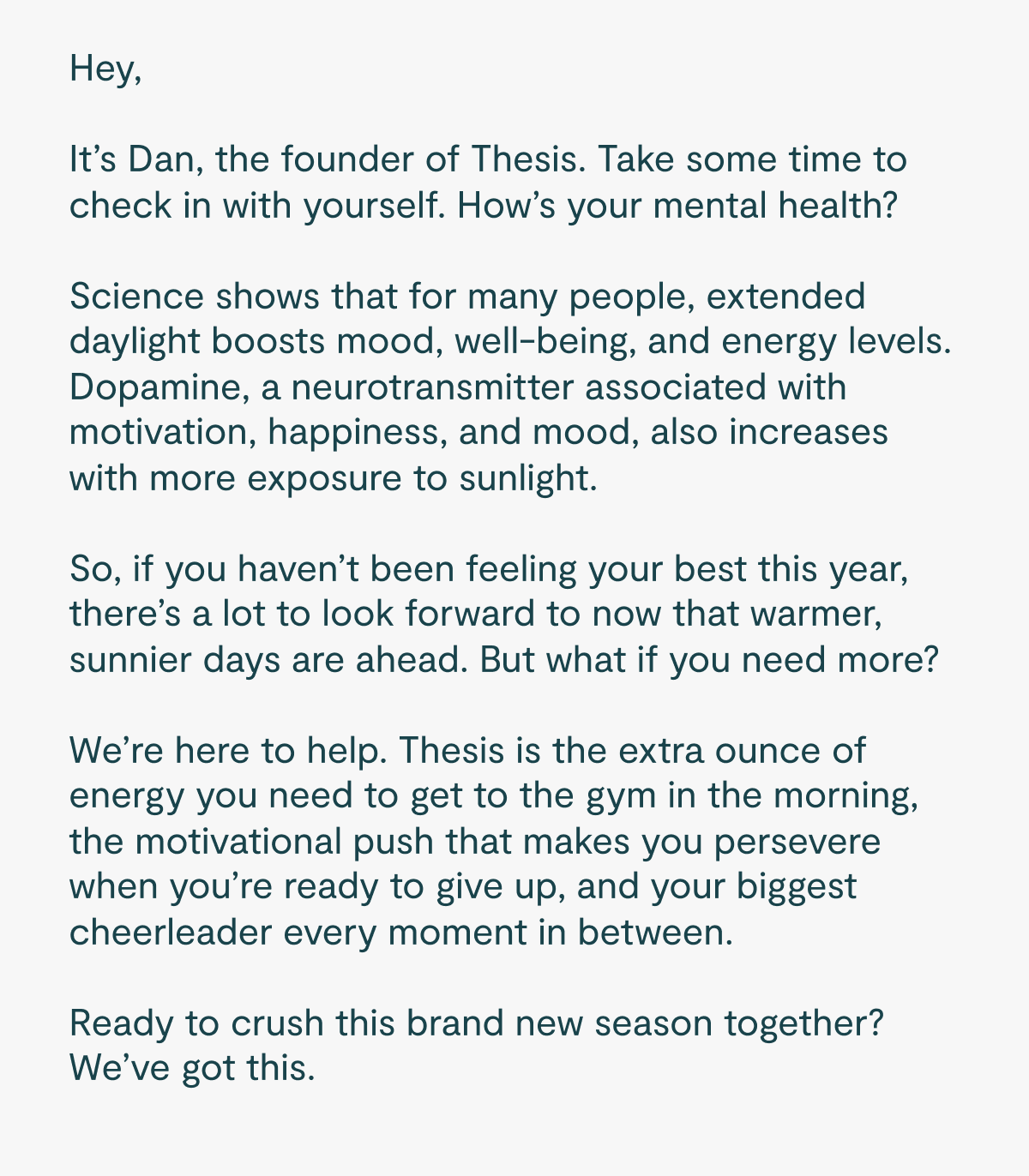 Hey,  It's Dan, the founder of Thesis. Take some time to check in with yourself. How's your mental health?  Science shows that for many people, extended daylight boosts mood, well-being, and energy levels. Dopamine, a neurotransmitter associated with motivation, happiness, and mood, also increases with more exposure to sunlight.  So, if you haven't been feeling your best this year, there's a lot to look forward to now that warmer, sunnier days are ahead. But what if you need more?  We're here to help. Thesis is the extra ounce of energy you need to get to the gym in the morning, the motivational push that makes you persevere when you're ready to give up, and your biggest cheerleader every moment in between.   Ready to crush this brand new season together? We've got this.