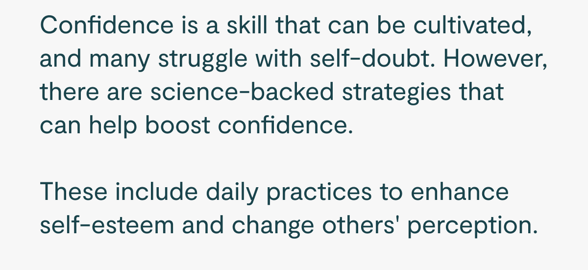 Confidence is a skill that can be cultivated, and many struggle with self-doubt. However, there are science-backed strategies that can help boost confidence.   These include daily practices to enhance self-esteem and change others' perception.