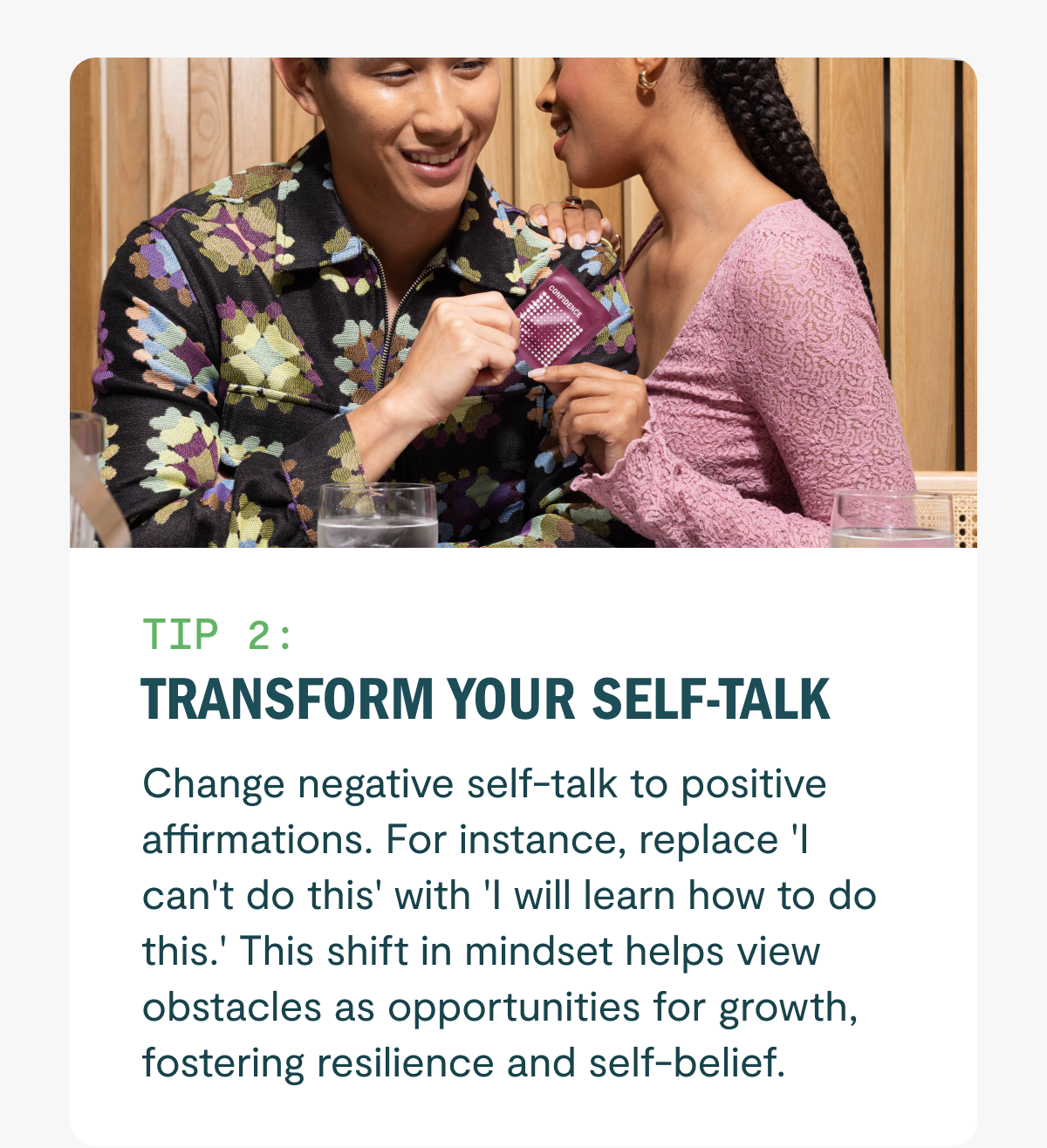 Transform your self-talk Change negative self-talk to positive affirmations. For instance, replace 'I can't do this' with 'I will learn how to do this.' This shift in mindset helps view obstacles as opportunities for growth, fostering resilience and self-belief.