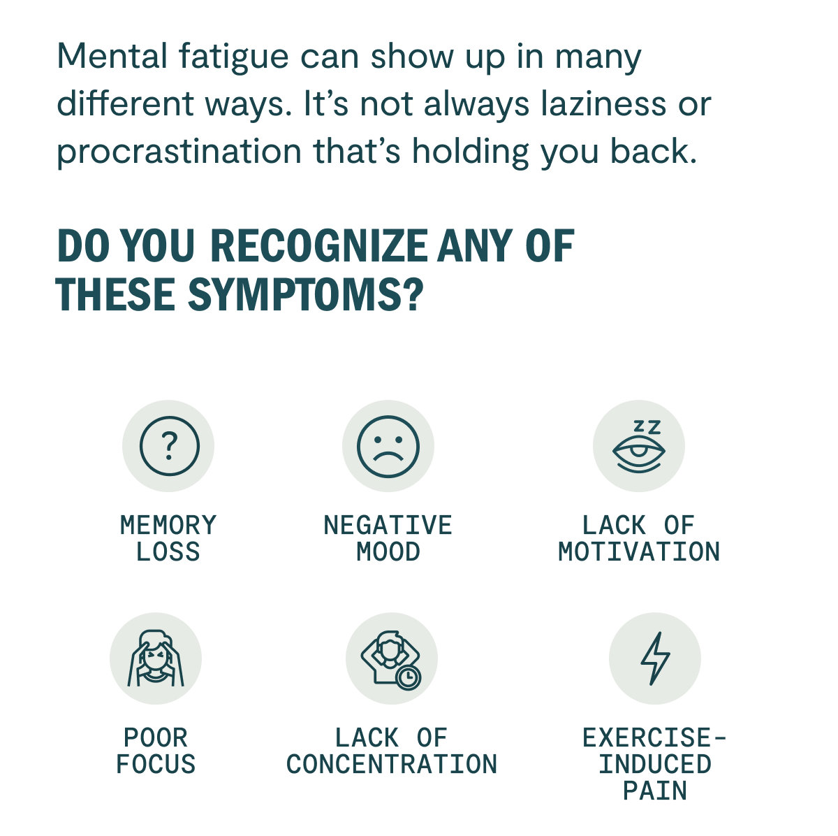 Mental fatigue can show up in many different ways. It's not always laziness or procrastination that's holding you back. Do you recognize any of these symptoms? Memory loss Depression Lack of motivation Poor focus Lack of concentration Chronic pain