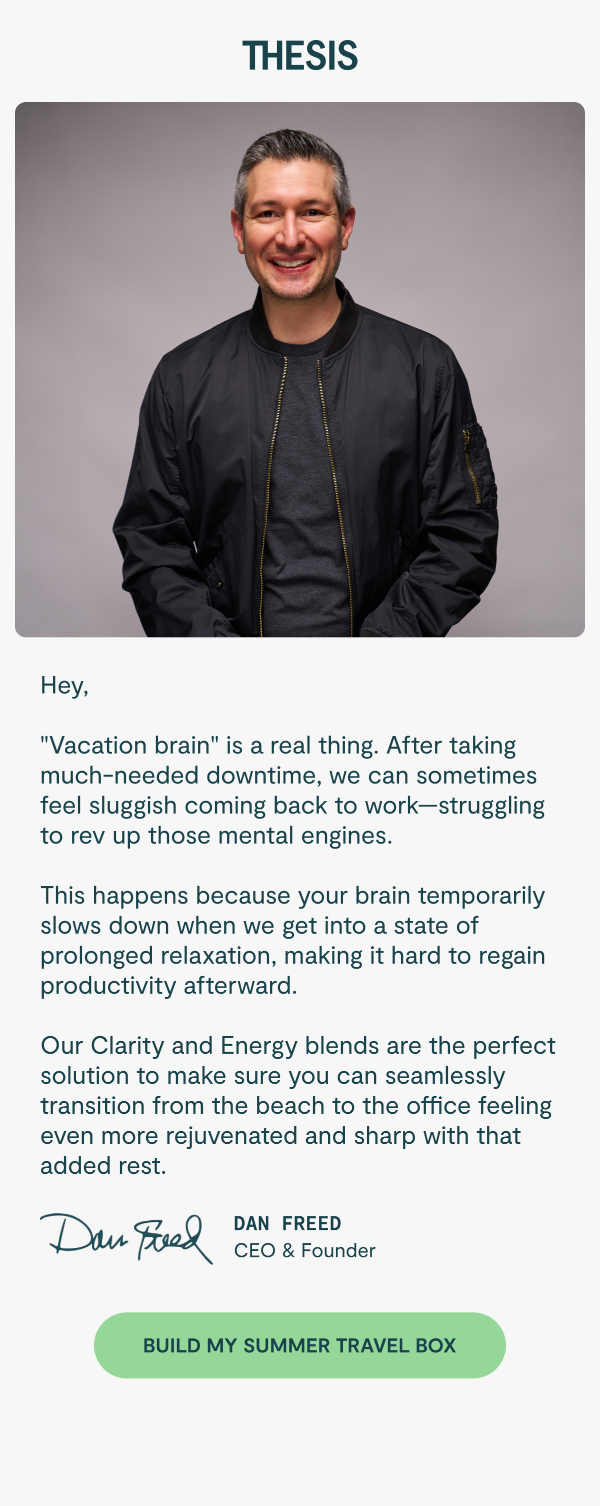 Hey,  Vacation brain" is a real thing. After taking much-needed downtime, we can sometimes feel sluggish coming back to work—struggling to rev up those mental engines.  This happens because your brain temporarily slows down when we get into a state of prolonged relaxation, making it hard to regain productivity afterward.  Our Clarity and Energy blends are the perfect solution to make sure you can seamlessly transition from the beach to the office feeling even more rejuvenated and sharp with that added rest. Dan Freed Founder, Thesis