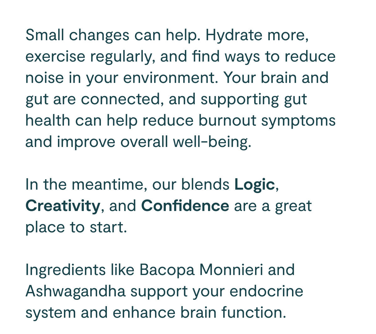 Small changes can help. Hydrate more, exercise regularly, and find ways to reduce noise in your environment. Your brain and gut are connected, and supporting gut health can help reduce burnout symptoms and improve overall well-being.  In the meantime, our blends Logic, Creativity, and Confidence are a great place to start. Ingredients like Bacopa Monnieri and Ashwagandha support your endocrine system and enhance brain function.