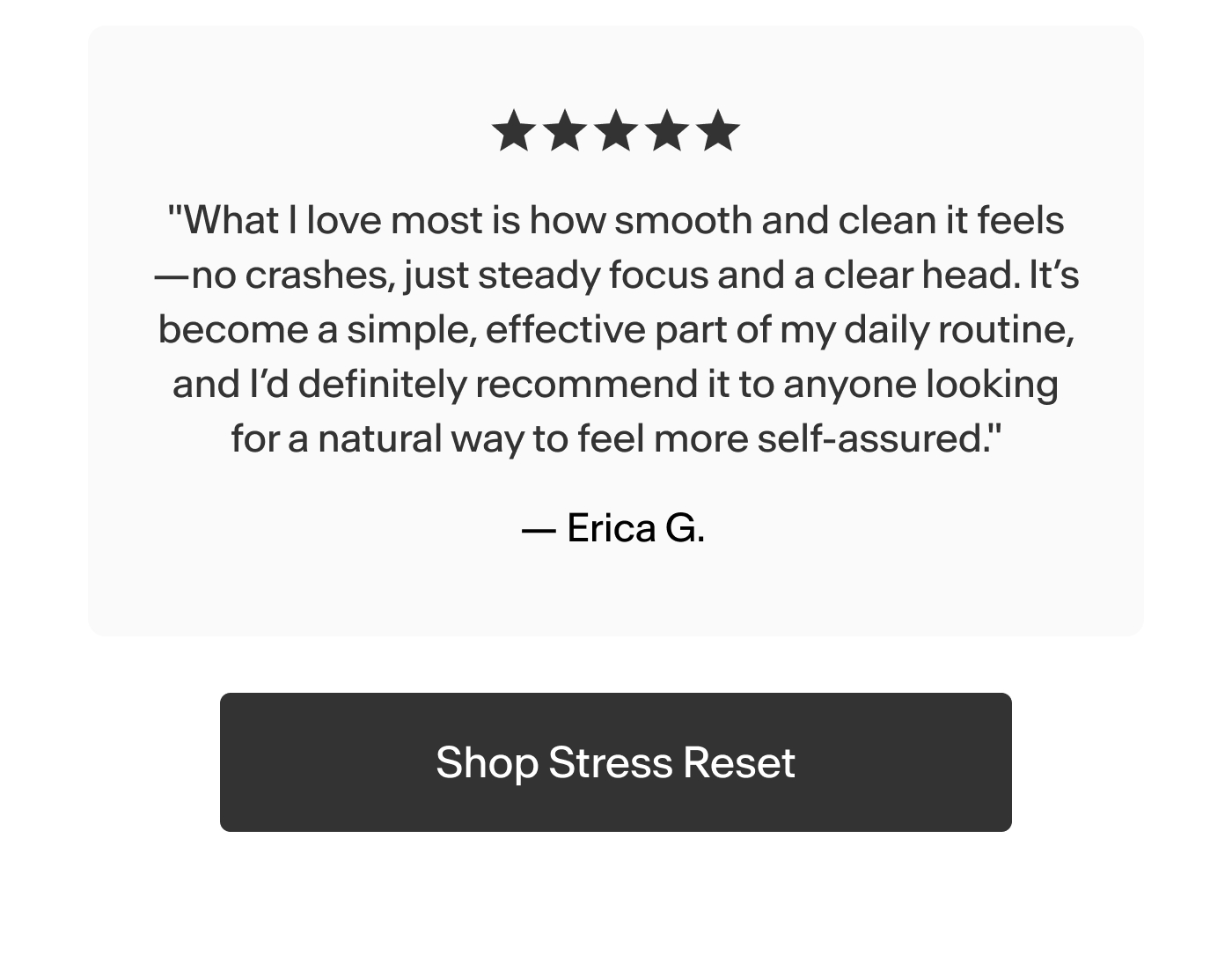 "What I love most is how smooth and clean it feels—no crashes, just steady focus and a clear head. It’s become a simple, effective part of my daily routine, and I’d definitely recommend it to anyone looking for a natural way to feel more self-assured." -Erica G. 