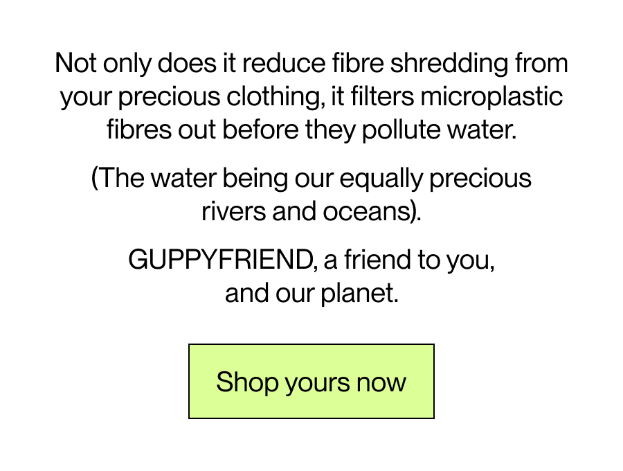 Not only does it reduce fibre shredding from your precious clothing, it filters microplastic fibres out before they pollute water.    The water being our equally precious, rivers and oceans.   GUPPYFRIEND, a friend to you, and our planet.   [Shop Yours Now]