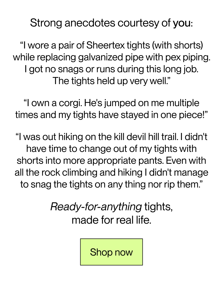 “I wore a pair of Sheertex tights (with shorts) while replacing galvanized pipe with pex piping. I got no snags or runs during this long job. The tights held up very well.” “I own a corgi. He's jumped on me multiple times and my tights have stayed in one piece!” “I was out hiking on the kill devil hill trail. I didn't have time to change out of my tights with shorts into more appropriate pants. Even with all the rock climbing and hiking I didn't manage to snag the tights on any thing nor rip them.” Ready-for-anything tights, made for real life. 