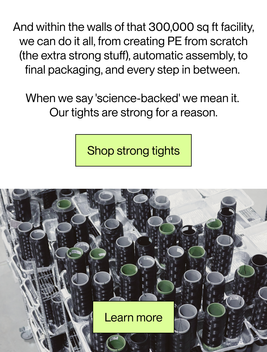 And within the walls of that 300,000 sq ft facility, we can do it all, from creating PE from scratch (the extra strong stuff), automatic assembly, to final packaging, and every step in between.   When we say 'science-backed' we mean it.  Our tights are strong for a reason. [Shop strong tights]