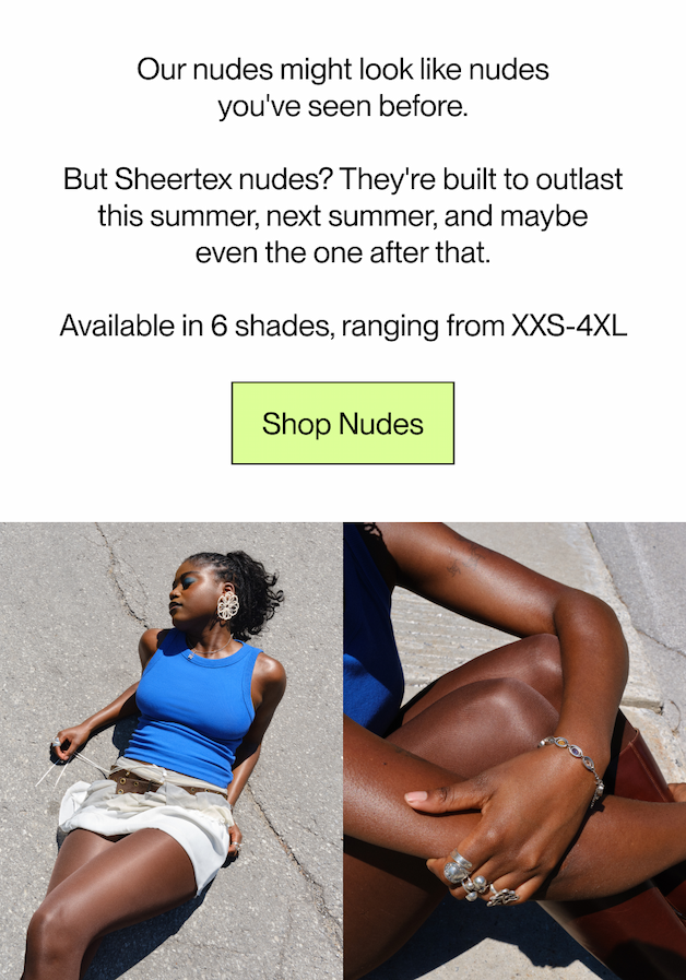 Sheertex nude tights might look like the nudes you've seen before.   But these nudes? They're built to outlast this summer, next summer, and maybe even the one after that.  Available in 6 shades, ranging from XXS-4XL [Shop Nudes]