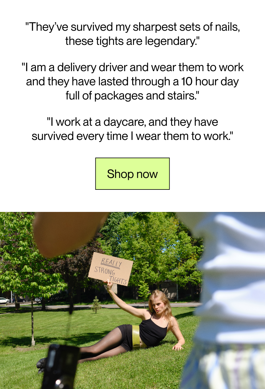 "They’ve survived my sharpest sets of nails, these tights are legendary."  "I am a delivery driver and wear them to work and they have lasted through a 10 hour day full of packages and stairs"  "I work at a daycare, and they have survived every time I wear them to work"  [Shop now]