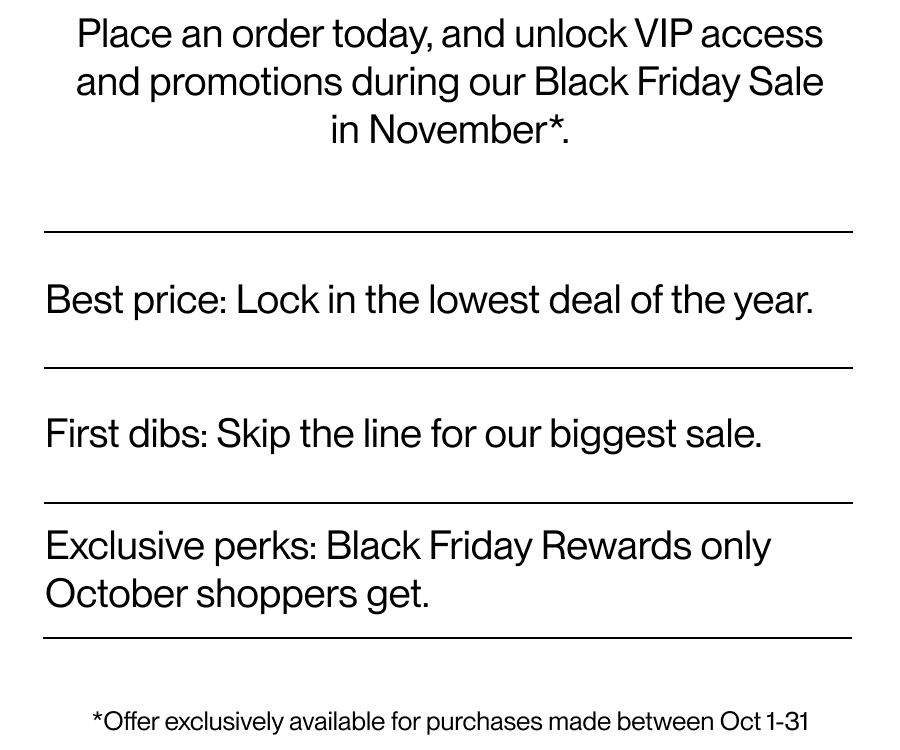 Place an order today, and unlock VIP access and promotions during our Black Friday Sale in November*.