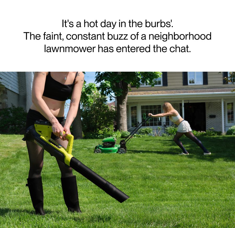 It's a hot day in the burbs'. The faint, constant buzz of a neighborhood lawnmower has entered the chat.