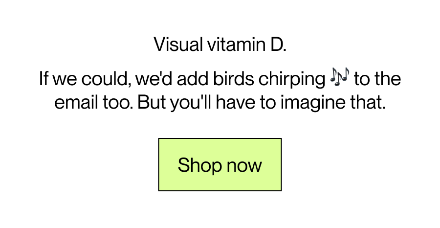 Visual vitamin D. If we could, we'd add birds chirping 🎶 to the email too. But you'll have to imagine that. [Shop Now]