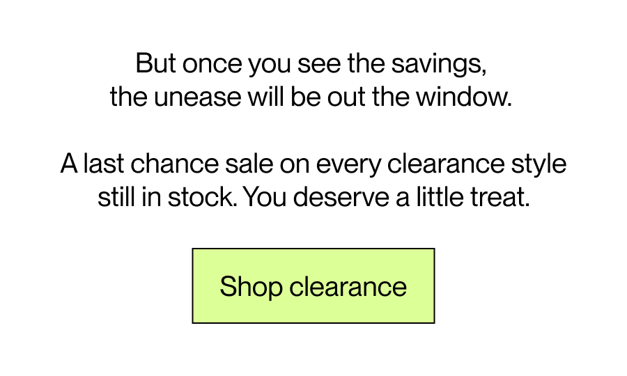 But once you see the savings,  the unease will be out the window. A last chance sale on every clearance style still in stock. You deserve a little treat.