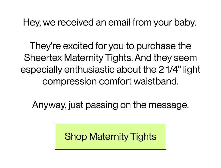 Hey, we received an email from your baby. They're excited for you to purchase the Sheertex Maternity Tights.  And they seem especially enthusiastic about the 2 1/4'' light compression comfort waistband.  Anyway, just passing on the message. [Shop Maternity]