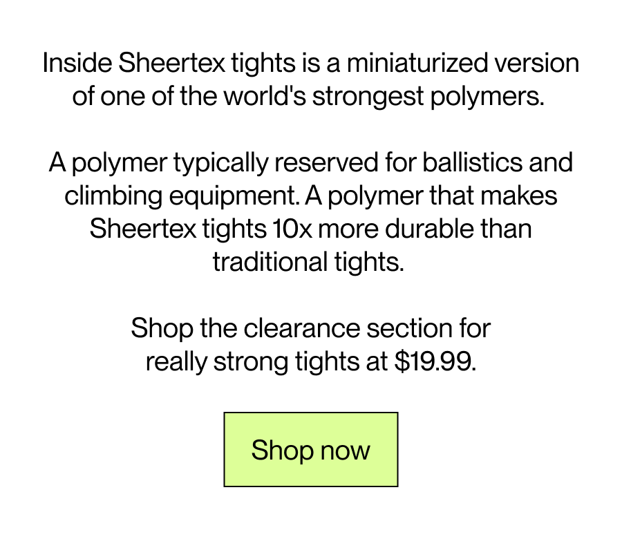 Inside Sheertex tights is a minaturised version of one of the world's strongest polymers.   A polymer typically reserved for ballistics and climbing equipment.  A polymer that makes Sheertex tights 10x more durable than traditional tights.   Shop the clearance section for really strong tights at $19.99.  [Shop now]  
