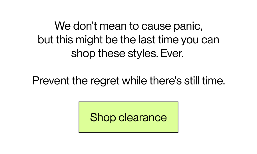 We don't mean to cause panic, but this might be the last time you can shop these styles. Ever.  Prevent the regret while there's still time. 