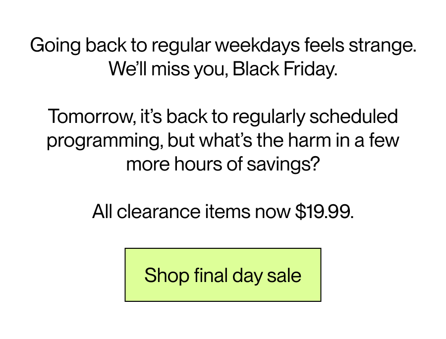 Going back to regular weekdays feels strange. We’ll miss you, Black Friday.  Tomorrow, it’s back to regularly scheduled programming, but what’s the harm in a few more hours of savings?  All clearance items now $19.99.  [Shop final day sale]