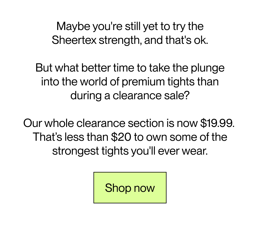 Maybe you're still yet to try the Sheertex strength, and that's ok. But what better time to take the plunge into the world of premium tights,  than during a clearance sale?  Our whole clearance section is now $19.99.  Less than $20 to own some of the strongest tights you'll ever wear. [Shop now]
