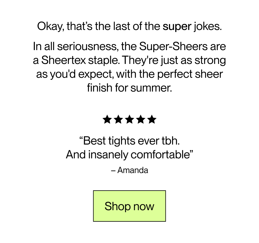 Okay, that’s the last of the super jokes.  In all seriousness, the Super-sheers are a Sheertex staple. They're just as strong as you'd expect,  with the perfect sheer finish for summer.  [Shop Now]