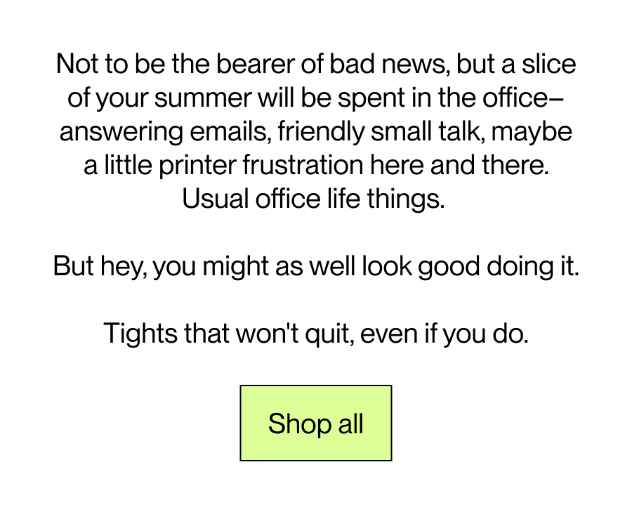 Not to be the bearer of bad news, but a slice of your summer will be spent in the office - answering emails, friendly small talk,  maybe a little printer frustration here and there. Usual office life things.   But hey, you might as well look good doing it.  [footer] Tights that won't quit, even if you do.