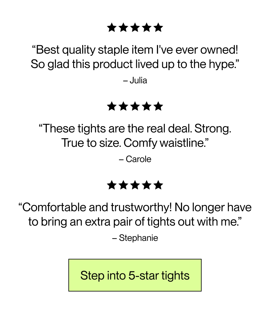Best quality staple item I've ever owned! So glad this product lived up to the hype. – Julia   These tights are the real deal. Strong. True to size. Comfy waistline.  – Carole  Comfortable and trustworthy! No longer have to bring an extra pair of tights out with me. – Stephanie  [Step into 5-star tights]