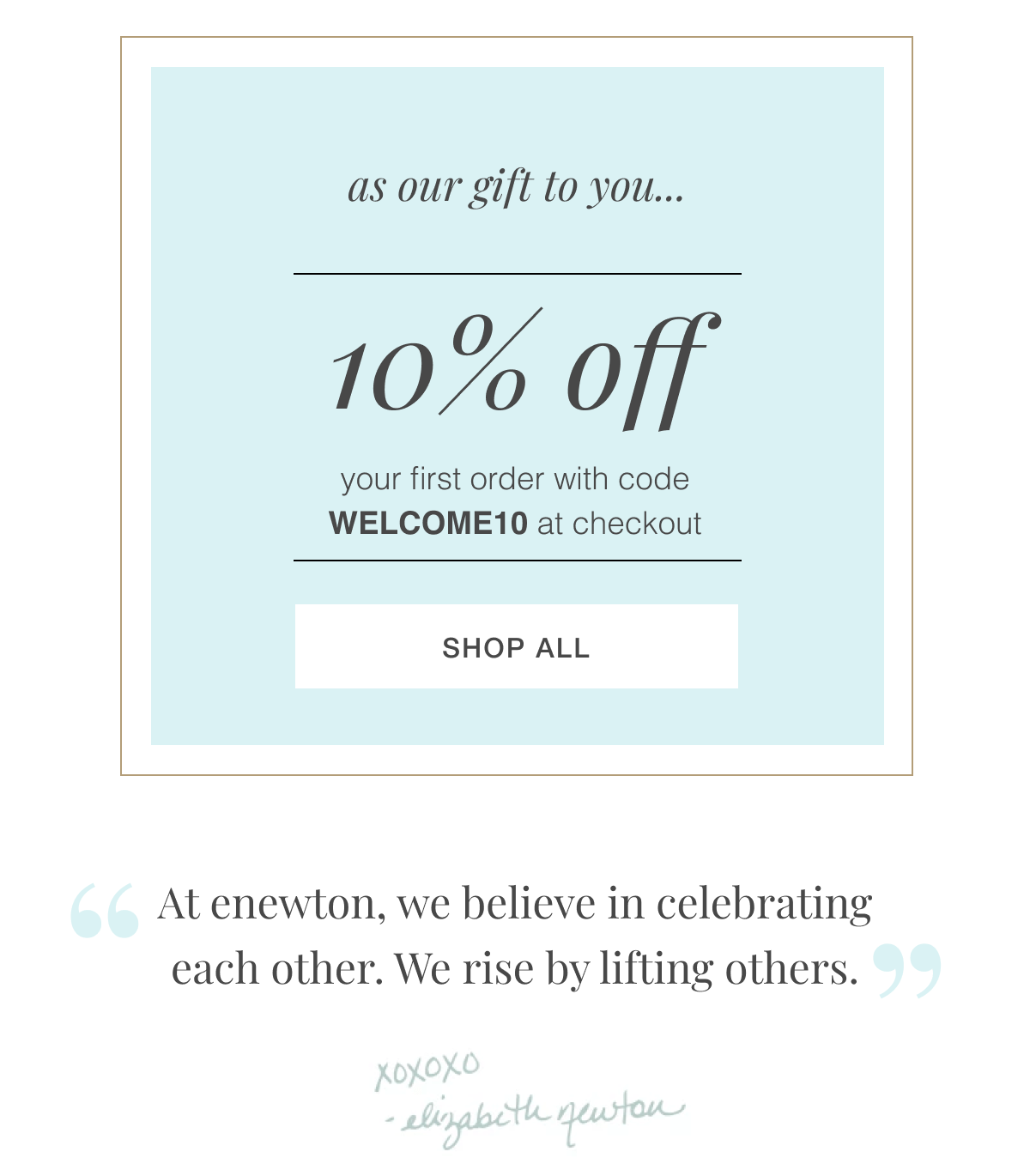 As our gift to you, we’d like to offer you a  little something to start your collection! take 10% off WELCOME10 At enewton, we believe in celebrating each other. We rise by lifting others. -elizabeth newton
