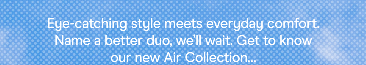 Eye-catching style meets everyday comfort. Name a better duo, we'll wait. Get to know our new Air Collection…