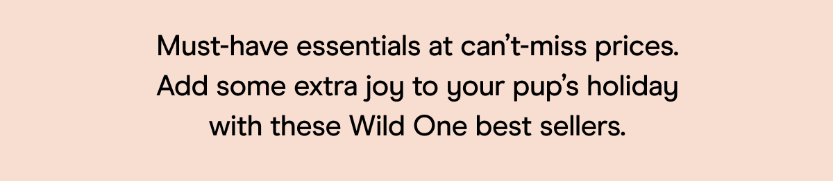 Must-have essentials at can't-miss prices. Add some extra joy to your pup's holiday with these Wild One best sellers.